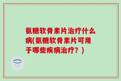 氨糖软骨素片治疗什么病(氨糖软骨素片可用于哪些疾病治疗？)