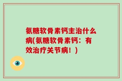 氨糖软骨素钙主治什么病(氨糖软骨素钙：有效治疗关节病！)