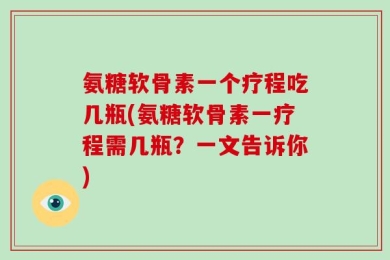 氨糖软骨素一个疗程吃几瓶(氨糖软骨素一疗程需几瓶？一文告诉你)