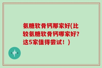 氨糖软骨钙那家好(比较氨糖软骨钙哪家好？这5家值得尝试！)