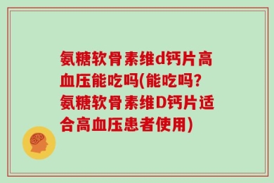 氨糖软骨素维d钙片高血压能吃吗(能吃吗？氨糖软骨素维D钙片适合高血压患者使用)