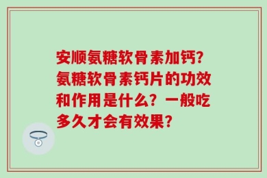 安顺氨糖软骨素加钙？氨糖软骨素钙片的功效和作用是什么？一般吃多久才会有效果？