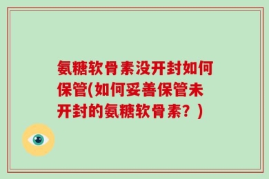 氨糖软骨素没开封如何保管(如何妥善保管未开封的氨糖软骨素？)