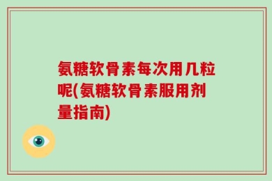 氨糖软骨素每次用几粒呢(氨糖软骨素服用剂量指南)