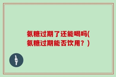 氨糖过期了还能喝吗(氨糖过期能否饮用？)