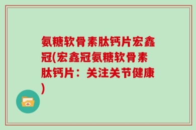 氨糖软骨素肽钙片宏鑫冠(宏鑫冠氨糖软骨素肽钙片：关注关节健康)