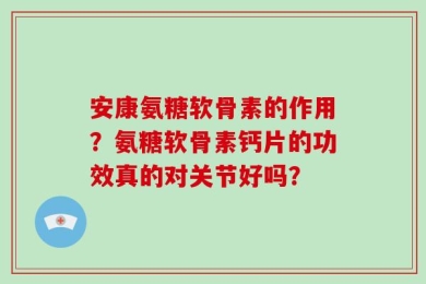 安康氨糖软骨素的作用？氨糖软骨素钙片的功效真的对关节好吗？