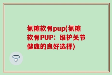 氨糖软骨pup(氨糖软骨PUP：维护关节健康的良好选择)