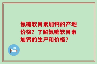 氨糖软骨素加钙的产地价格？了解氨糖软骨素加钙的生产和价格？
