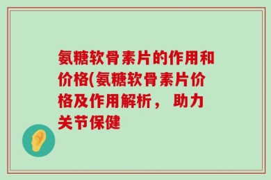 氨糖软骨素片的作用和价格(氨糖软骨素片价格及作用解析， 助力关节保健