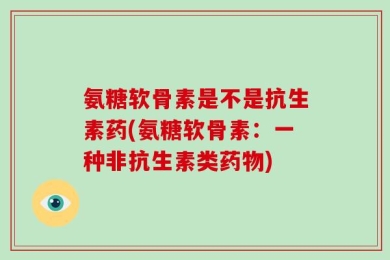 氨糖软骨素是不是抗生素药(氨糖软骨素：一种非抗生素类药物)
