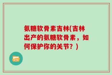 氨糖软骨素吉林(吉林出产的氨糖软骨素，如何保护你的关节？)