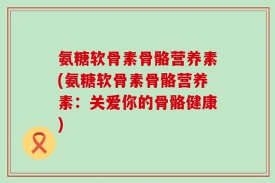 氨糖软骨素骨骼营养素(氨糖软骨素骨骼营养素：关爱你的骨骼健康)