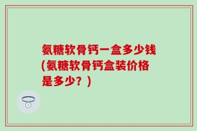 氨糖软骨钙一盒多少钱(氨糖软骨钙盒装价格是多少？)