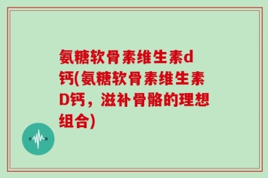 氨糖软骨素维生素d 钙(氨糖软骨素维生素D钙，滋补骨骼的理想组合)