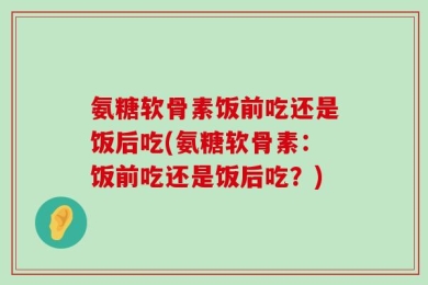 氨糖软骨素饭前吃还是饭后吃(氨糖软骨素：饭前吃还是饭后吃？)