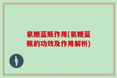 氨糖蓝瓶作用(氨糖蓝瓶的功效及作用解析)