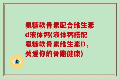 氨糖软骨素配合维生素d液体钙(液体钙搭配氨糖软骨素维生素D，关爱你的骨骼健康)