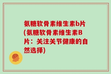 氨糖软骨素维生素b片(氨糖软骨素维生素B片：关注关节健康的自然选择)