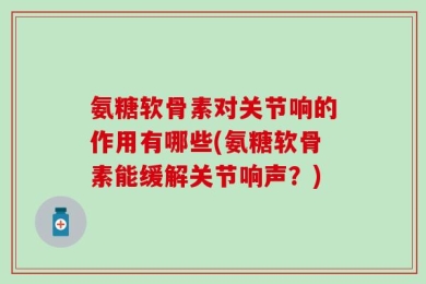 氨糖软骨素对关节响的作用有哪些(氨糖软骨素能缓解关节响声？)
