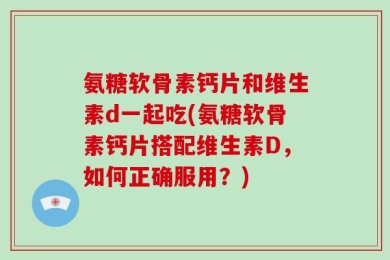 氨糖软骨素钙片和维生素d一起吃(氨糖软骨素钙片搭配维生素D，如何正确服用？)