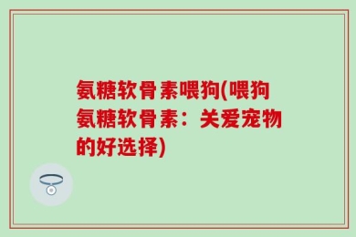 氨糖软骨素喂狗(喂狗氨糖软骨素：关爱宠物的好选择)