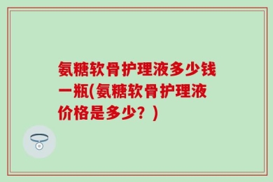 氨糖软骨护理液多少钱一瓶(氨糖软骨护理液价格是多少？)