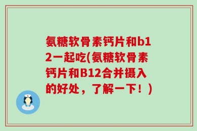 氨糖软骨素钙片和b12一起吃(氨糖软骨素钙片和B12合并摄入的好处，了解一下！)
