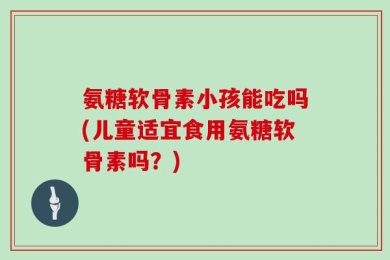 氨糖软骨素小孩能吃吗(儿童适宜食用氨糖软骨素吗？)