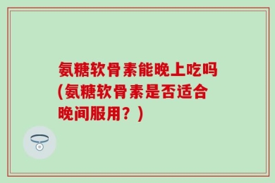 氨糖软骨素能晚上吃吗(氨糖软骨素是否适合晚间服用？)
