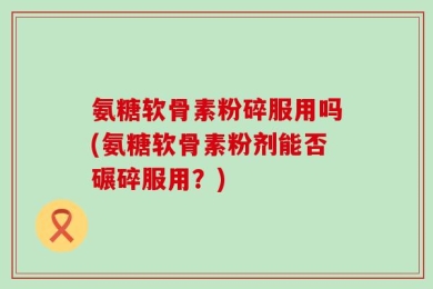 氨糖软骨素粉碎服用吗(氨糖软骨素粉剂能否碾碎服用？)