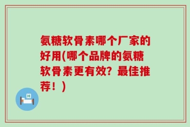 氨糖软骨素哪个厂家的好用(哪个品牌的氨糖软骨素更有效？最佳推荐！)
