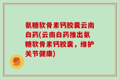 氨糖软骨素钙胶囊云南白药(云南白药推出氨糖软骨素钙胶囊，维护关节健康)