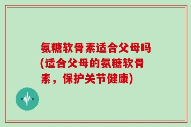 氨糖软骨素适合父母吗(适合父母的氨糖软骨素，保护关节健康)