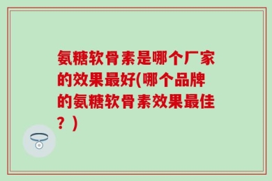 氨糖软骨素是哪个厂家的效果最好(哪个品牌的氨糖软骨素效果最佳？)