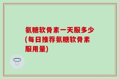 氨糖软骨素一天服多少(每日推荐氨糖软骨素服用量)