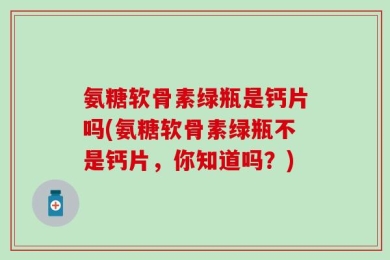 氨糖软骨素绿瓶是钙片吗(氨糖软骨素绿瓶不是钙片，你知道吗？)