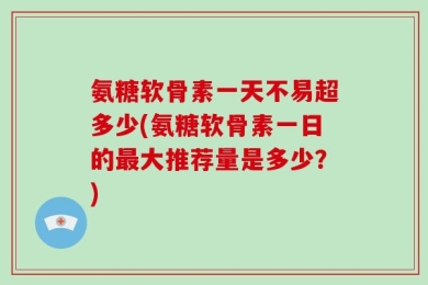 氨糖软骨素一天不易超多少(氨糖软骨素一日的最大推荐量是多少？)
