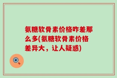 氨糖软骨素价格咋差那么多(氨糖软骨素价格差异大，让人疑惑)
