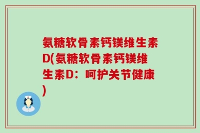 氨糖软骨素钙镁维生素D(氨糖软骨素钙镁维生素D：呵护关节健康)