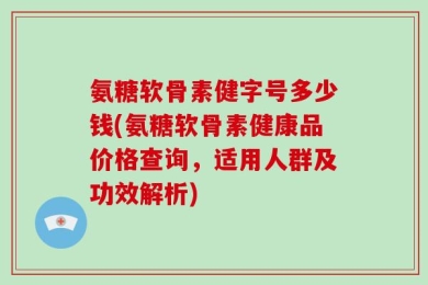 氨糖软骨素健字号多少钱(氨糖软骨素健康品价格查询，适用人群及功效解析)