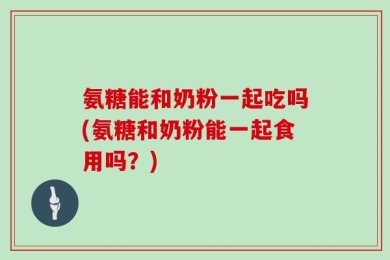 氨糖能和奶粉一起吃吗(氨糖和奶粉能一起食用吗？)
