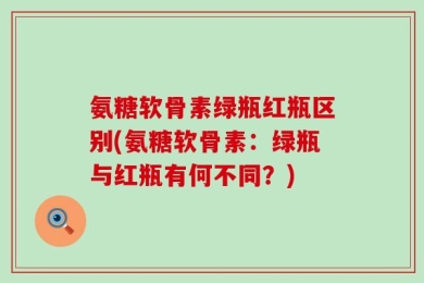 氨糖软骨素绿瓶红瓶区别(氨糖软骨素：绿瓶与红瓶有何不同？)