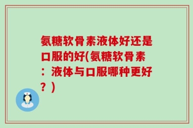 氨糖软骨素液体好还是口服的好(氨糖软骨素：液体与口服哪种更好？)