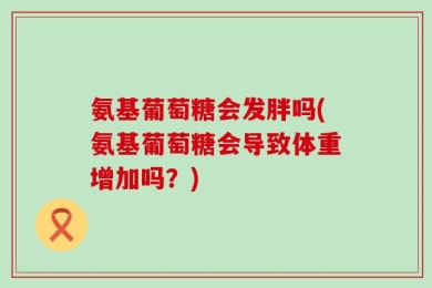 氨基葡萄糖会发胖吗(氨基葡萄糖会导致体重增加吗？)
