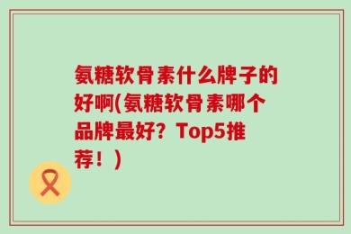氨糖软骨素什么牌子的好啊(氨糖软骨素哪个品牌最好？Top5推荐！)