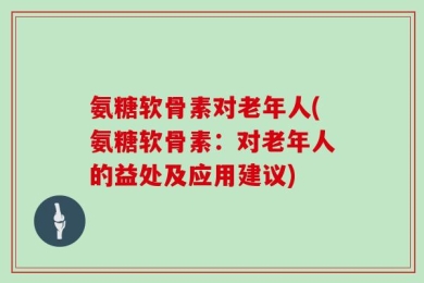 氨糖软骨素对老年人(氨糖软骨素：对老年人的益处及应用建议)
