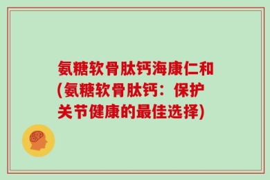 氨糖软骨肽钙海康仁和(氨糖软骨肽钙：保护关节健康的最佳选择)