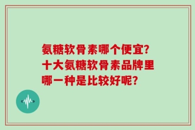 氨糖软骨素哪个便宜？十大氨糖软骨素品牌里哪一种是比较好呢？