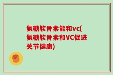 氨糖软骨素能和vc(氨糖软骨素和VC促进关节健康)